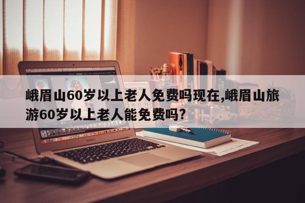 峨眉山60岁以上老人免费吗现在,峨眉山旅游60岁以上老人能免费吗?