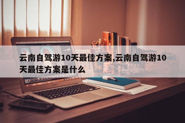 云南自驾游10天最佳方案,云南自驾游10天最佳方案是什么