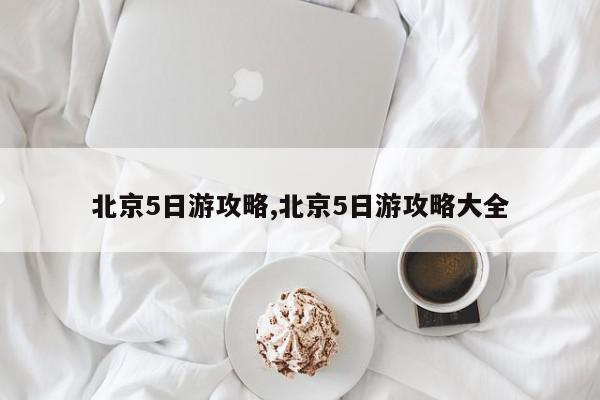 北京5日游攻略,北京5日游攻略大全