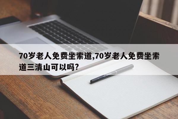 70岁老人免费坐索道,70岁老人免费坐索道三清山可以吗?