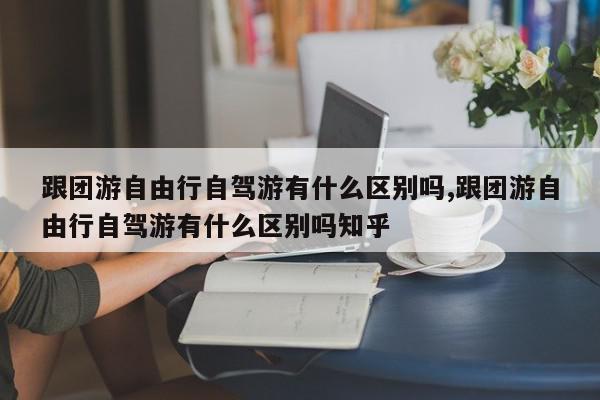 跟团游自由行自驾游有什么区别吗,跟团游自由行自驾游有什么区别吗知乎