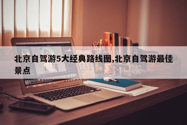 北京自驾游5大经典路线图,北京自驾游最佳景点