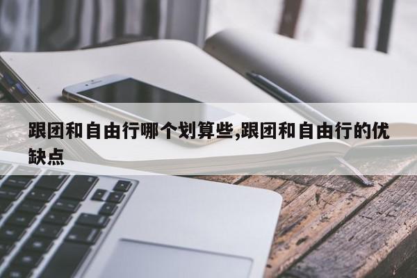 跟团和自由行哪个划算些,跟团和自由行的优缺点