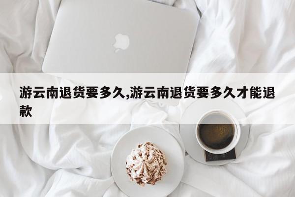 游云南退货要多久,游云南退货要多久才能退款