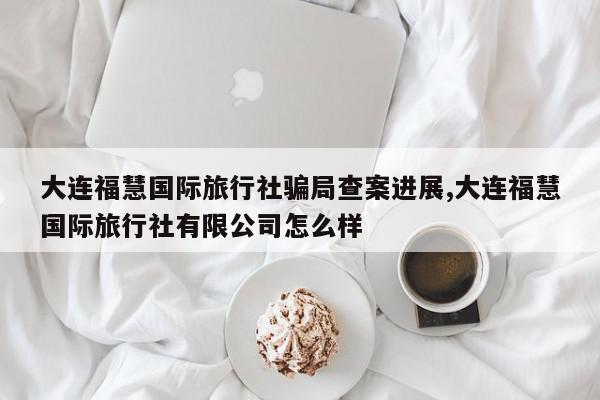 大连福慧国际旅行社骗局查案进展,大连福慧国际旅行社有限公司怎么样