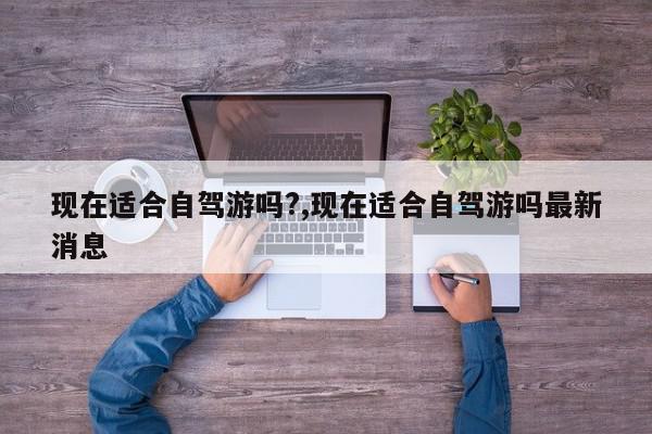 现在适合自驾游吗?,现在适合自驾游吗最新消息