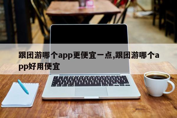 跟团游哪个app更便宜一点,跟团游哪个app好用便宜