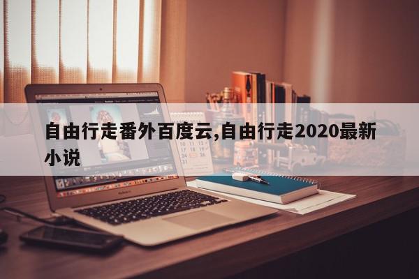 自由行走番外百度云,自由行走2020最新小说