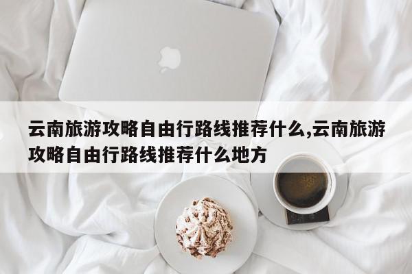 云南旅游攻略自由行路线推荐什么,云南旅游攻略自由行路线推荐什么地方