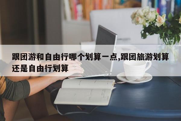 跟团游和自由行哪个划算一点,跟团旅游划算还是自由行划算