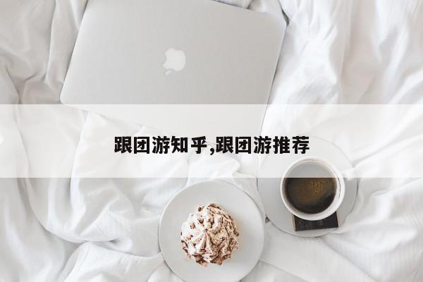 跟团游知乎,跟团游推荐