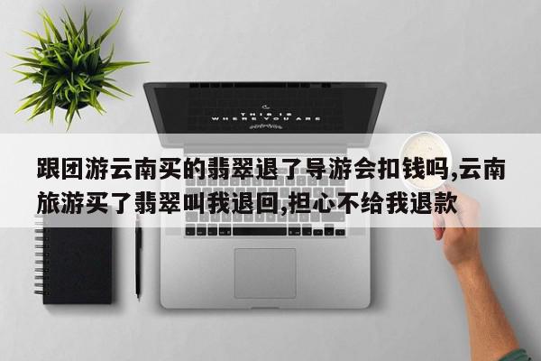 跟团游云南买的翡翠退了导游会扣钱吗,云南旅游买了翡翠叫我退回,担心不给我退款