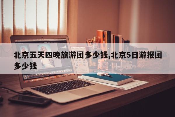 北京五天四晚旅游团多少钱,北京5日游报团多少钱