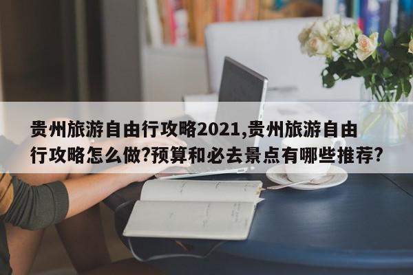 贵州旅游自由行攻略2021,贵州旅游自由行攻略怎么做?预算和必去景点有哪些推荐?