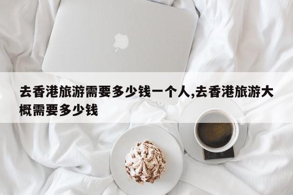 去香港旅游需要多少钱一个人,去香港旅游大概需要多少钱