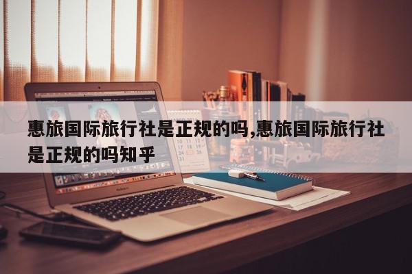 惠旅国际旅行社是正规的吗,惠旅国际旅行社是正规的吗知乎