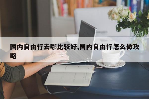 国内自由行去哪比较好,国内自由行怎么做攻略