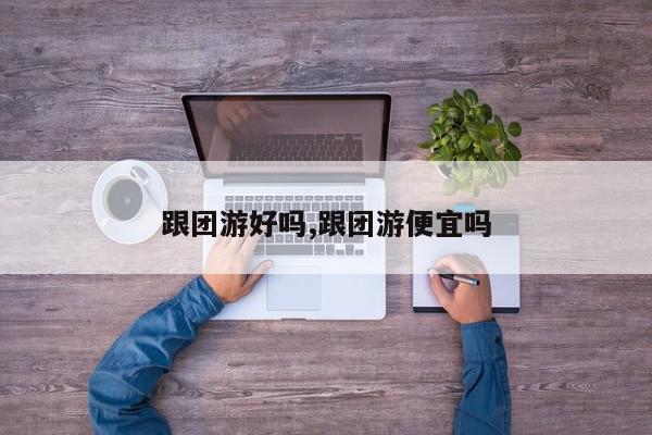 跟团游好吗,跟团游便宜吗