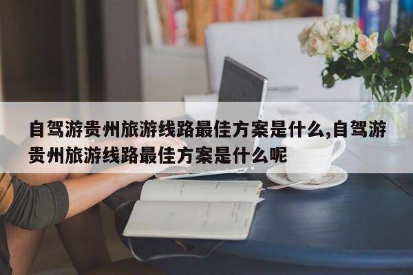 自驾游贵州旅游线路最佳方案是什么,自驾游贵州旅游线路最佳方案是什么呢
