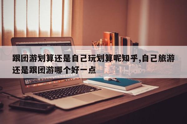 跟团游划算还是自己玩划算呢知乎,自己旅游还是跟团游哪个好一点