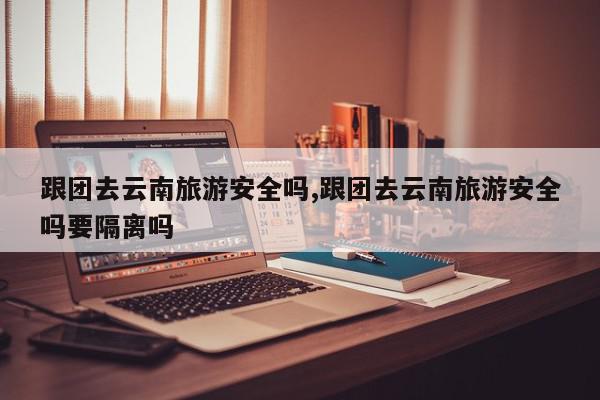 跟团去云南旅游安全吗,跟团去云南旅游安全吗要隔离吗