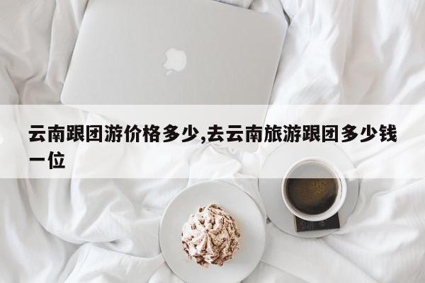 云南跟团游价格多少,去云南旅游跟团多少钱一位