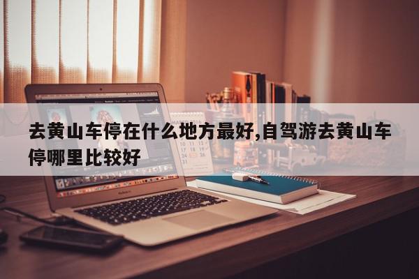 去黄山车停在什么地方最好,自驾游去黄山车停哪里比较好