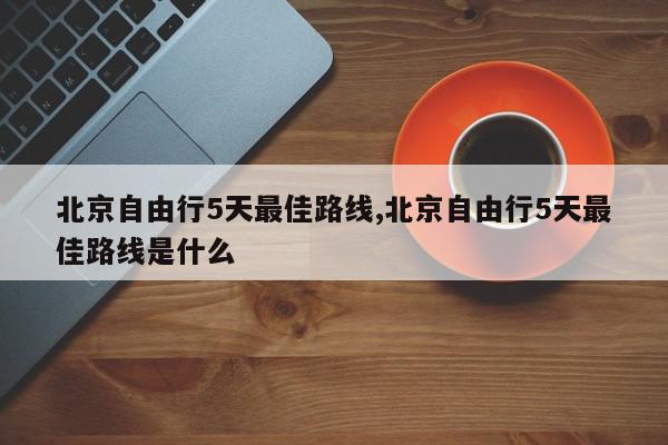 北京自由行5天最佳路线,北京自由行5天最佳路线是什么