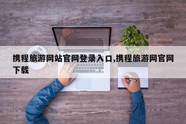 携程旅游网站官网登录入口,携程旅游网官网下载