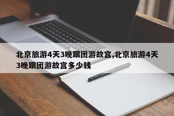 北京旅游4天3晚跟团游故宫,北京旅游4天3晚跟团游故宫多少钱