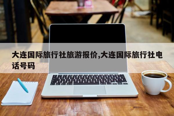 大连国际旅行社旅游报价,大连国际旅行社电话号码