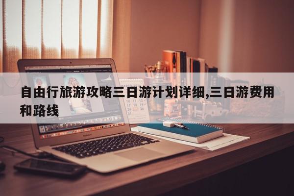 自由行旅游攻略三日游计划详细,三日游费用和路线