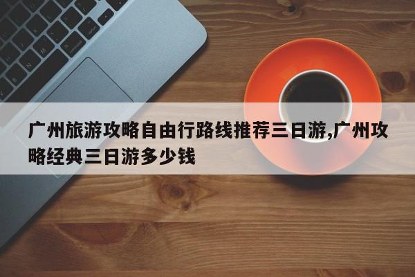 广州旅游攻略自由行路线推荐三日游,广州攻略经典三日游多少钱