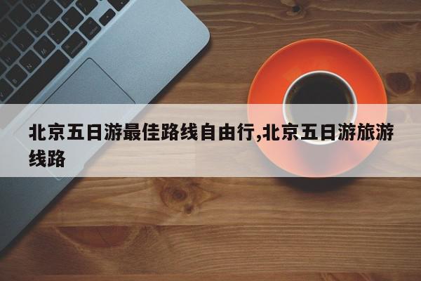 北京五日游最佳路线自由行,北京五日游旅游线路