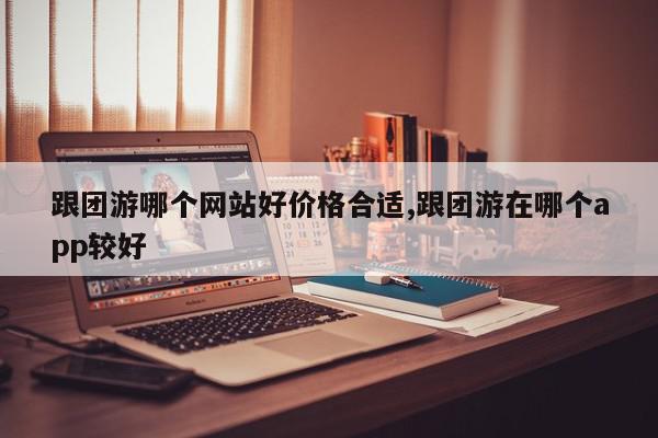 跟团游哪个网站好价格合适,跟团游在哪个app较好