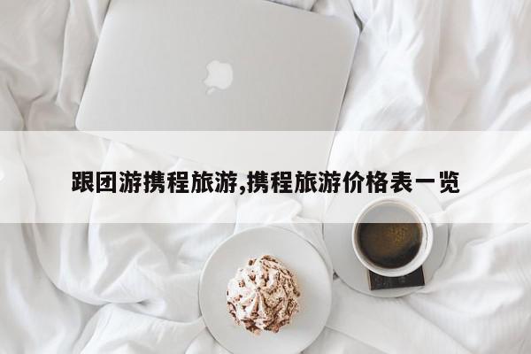 跟团游携程旅游,携程旅游价格表一览