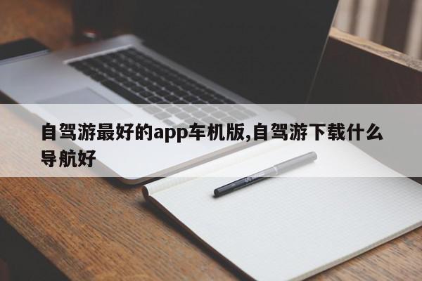 自驾游最好的app车机版,自驾游下载什么导航好