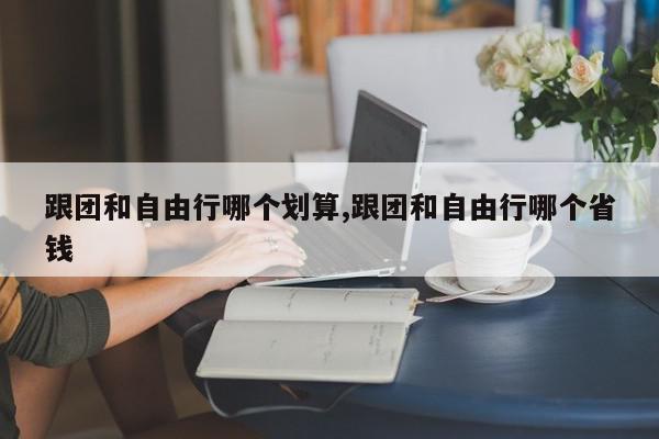 跟团和自由行哪个划算,跟团和自由行哪个省钱