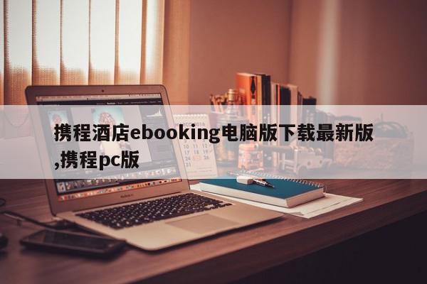 携程酒店ebooking电脑版下载最新版,携程pc版
