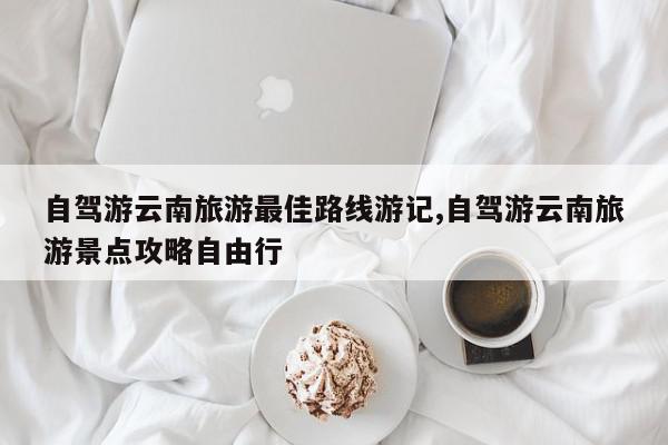 自驾游云南旅游最佳路线游记,自驾游云南旅游景点攻略自由行