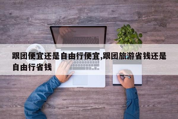 跟团便宜还是自由行便宜,跟团旅游省钱还是自由行省钱
