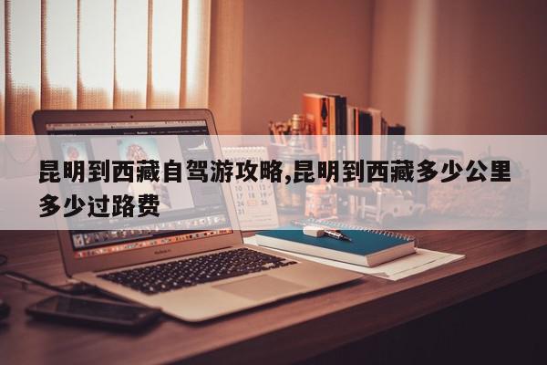 昆明到西藏自驾游攻略,昆明到西藏多少公里多少过路费