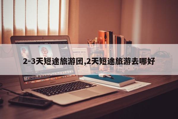 2-3天短途旅游团,2天短途旅游去哪好
