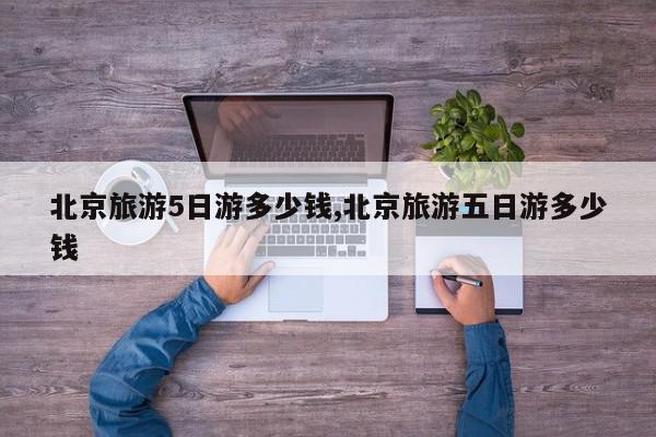 北京旅游5日游多少钱,北京旅游五日游多少钱