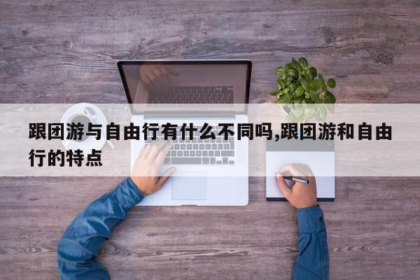跟团游与自由行有什么不同吗,跟团游和自由行的特点