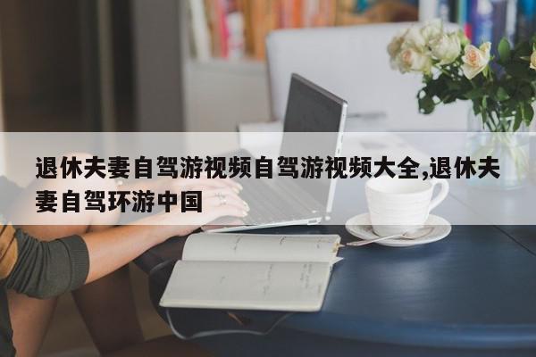 退休夫妻自驾游视频自驾游视频大全,退休夫妻自驾环游中国