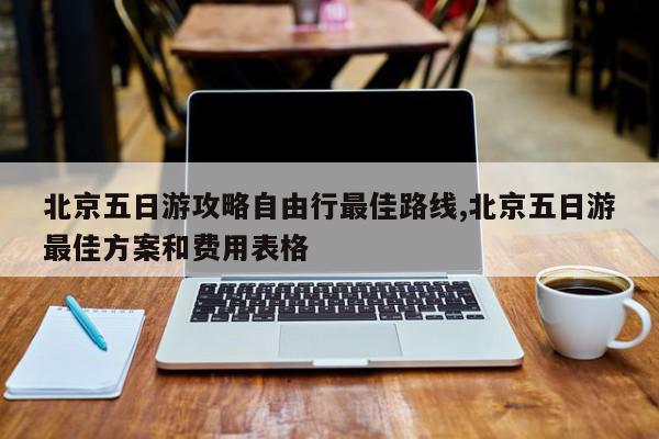 北京五日游攻略自由行最佳路线,北京五日游最佳方案和费用表格