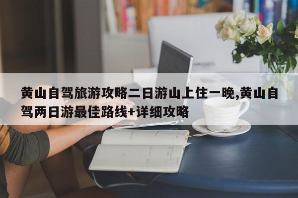 黄山自驾旅游攻略二日游山上住一晚,黄山自驾两日游最佳路线+详细攻略