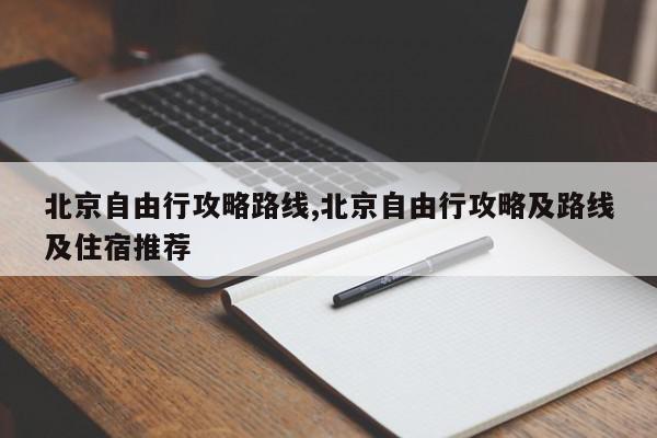 北京自由行攻略路线,北京自由行攻略及路线及住宿推荐