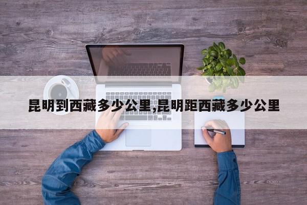 昆明到西藏多少公里,昆明距西藏多少公里